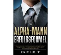 Die Alpha-Mann-Erfolgsformel: Entdecke, was Frauen wirklich wollen, und lass sie dich jagen - Mit diesen Dating-Geheimnissen wirst du im Handumdrehen zum charmanten, selbstbewussten