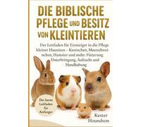 DIE BIBLISCHE PFLEGE UND DER BESITZ VON KLEINTIEREN: Der Leitfaden für Einsteiger in die Pflege kleiner Haustiere - Kaninchen, Meerschweinchen, ... Unterbringung, Aufzucht und Handhabung