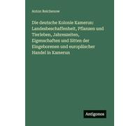 Die deutsche Kolonie Kamerun: Landesbeschaffenheit, Pflanzen und Tierleben, Jahreszeiten, Eigenschaften und Sitten der Eingeborenen und europäischer Handel in Kamerun