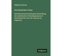 Die Deutschen Corps: Eine historische Darstellung der Entwicklung der studentischen Verbindungswesens in Deutschland bis 1815, der Corps bis zur Gegenwart