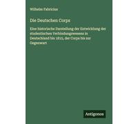 Die Deutschen Corps: Eine historische Darstellung der Entwicklung der studentischen Verbindungswesens in Deutschland bis 1815, der Corps bis zur Gegenwart
