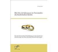 Die Ehe Als Sakrament Im Verständnis Der Katholischen Kirche: Von Der Historischen Entwicklung Zu Einer Modernen Ehetheologie Mit Ihren Aktuellen Herausforderungen