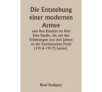 Die Entstehung Einer Modernen Armee Und Ihre Einstze Im Feld Eine Studie, Die Auf Den Erfahrungen Von Drei Jahren An Der Franzsischen Front (1914-1917) Basiert.
