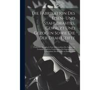 Die Fabrikation Des Eisen- Und Stahldrahtes, Gewalzt Und Gezogen Sowie Die Der Drahtstifte: Praktisches Handbuch Zum Selbststudium Fã¿R Angehende Techniker Und Zur Vorbereitung Fã¿R Ingenieure Zur Ueb