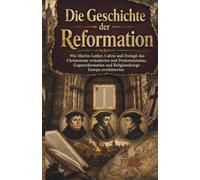 Die Geschichte der Reformation: Wie Martin Luther, Calvin und Zwingli das Christentum veränderten und Protestantismus, Gegenreformation und Religionskriege Europa erschütterten