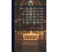 Die Geschichte Der Verehrung Der Gnadenreichsten Jungfrau Und Gottes Mutter Mariä Zu Altenötting.