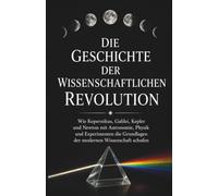 Die Geschichte der wissenschaftlichen Revolution: Wie Kopernikus, Galilei, Kepler und Newton mit Astronomie, Physik und Experimenten die Grundlagen der modernen Wissenschaft schufen