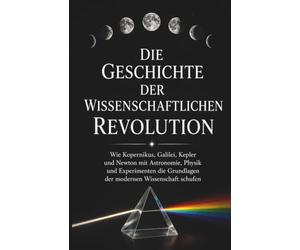 Die Geschichte der wissenschaftlichen Revolution: Wie Kopernikus, Galilei, Kepler und Newton mit Astronomie, Physik und Experimenten die Grundlagen der modernen Wissenschaft schufen