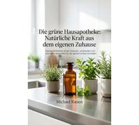 Die grüne Hausapotheke: Natürliche Kraft aus dem eigenen Zuhause: Eigene Heilkräuter sicher anbauen, verarbeiten und wirksame Hausmittel für die ganze Familie herstellen