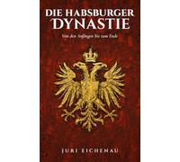 Die Habsburger Dynastie: Von den Anfängen bis zum Ende: Sechs Jahrhunderte europäische Geschichte: Von Rudolf I. bis Karl I., Kaisertum, Kriege und der Untergang einer Weltmacht