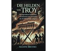 DIE HELDEN VON TROY: Die legendären Schlachten, Verrätereien und Triumphe, die die Mythologie prägten