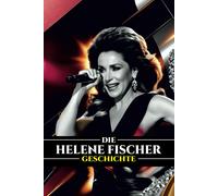 Die Helene Fischer Geschichte: Von Der Schlager-Sensation Zur Globalen Ikone: Das Leben, Die Karriere Und Das Vermächtnis Von Deutschlands Beliebtestem Star