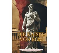 Die Kaiser von Rom: Von Augustus bis Konstantin XI und wie das Römische Reich Machtspiele und Untergang erfand