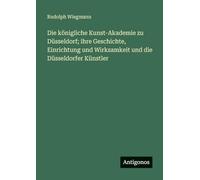 Die königliche Kunst-Akademie zu Düsseldorf; ihre Geschichte, Einrichtung und Wirksamkeit und die Düsseldorfer Künstler