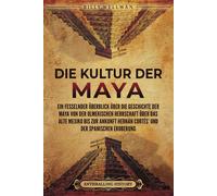 Die Kultur Der Maya: Ein Fesselnder Überblick Über Die Geschichte Der Maya Von Der Olmekischen Herrschaft Über Das Alte Mexiko Bis Zur Ankunft Hernán Cortés Und Der Spanischen Eroberung