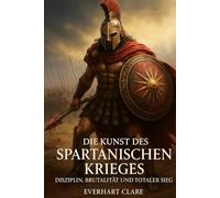 Die Kunst des spartanischen Krieges:Disziplin, Brutalität und totaler Sieg: Alte Weisheiten für moderne Krieger: Eine umfassende Analyse des beeindruckendsten Militärsystems der Geschichte