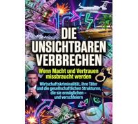 Die unsichtbaren Verbrechen: Wenn Macht und Vertrauen missbraucht werden: Wirtschaftskriminalität, ihre Täter und die gesellschaftlichen Strukturen, die sie ermöglichen - und verschleiern