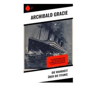 Die Wahrheit über die Titanic: Ein Augenzeugenbericht über den Schiffsuntergang eines Ozeandampfers und die maritime Katastrophe im Nordatlantik