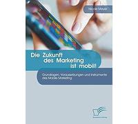 Die Zukunft Des Marketing Ist Mobil! Grundlagen, Voraussetzungen Und Instrumente Des Mobile Marketing