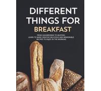 Different Things for Breakfast: From Hashbrowns to Muffins; Learn to Make Creative Delicious and Memorable Recipes to Enjoy in the Morning