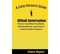 Difficult Conversations: How to Say What You Need, Set Boundaries, and Stay in Control Under Pressure