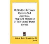 Difficulties Between Mexico and Guatemala: Proposed Mediation of the United States (1882) United States Department of State, State (Auteur)
