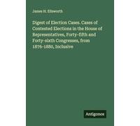 Digest of Election Cases. Cases of Contested Elections in the House of Representatives, Forty-fifth and Forty-sixth Congresses, from 1876-1880, Inclusive
