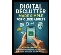 Digital Declutter Made Simple for Older Adults: A Step-by-Step Guide to Organizing Your Phone, Photos, Email, and Online Accounts Without Stress or Tech Confusion