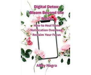 Digital Detox: Bloom Beyond The Noise : How To Heal From Notification Overload, Reclaim Your Focus (Edition1)