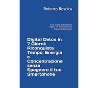 Digital Detox in 7 Giorni: Riconquista Tempo, Energia e Concentrazione senza Spegnere il tuo Smartphone: Guida pratica al Minimalismo Digitale per aumentare Focus, Produttività e Benessere