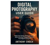 Digital Photography User Guide: Master Your Camera, Shoot Like a Pro, and Build a Stunning Photography Portfolio - From Beginner to Expert