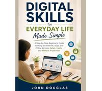 Digital Skills for Everyday Life Made Simple: A Step-by-Step Beginner’s Guide to Using the Internet, Apps, and Online Services Safely, Easily, and Without Frustration