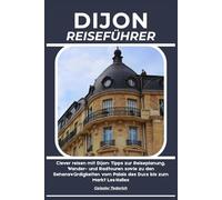 DIJON REISEFÜHRER: Clever reisen mit Dijon: Tipps zur Reiseplanung, Wander- und Radtouren sowie zu den Sehenswürdigkeiten vom Palais des Ducs bis zum Markt Les Halles