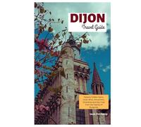 Dijon Travel Guide: Explore Hidden Gems, Food, Wine, Attractions, Itineraries and Day Trips from the Capital of Burgundy