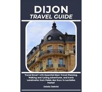 DIJON TRAVEL GUIDE: Travel Smart with Essential Dijon Travel Planning, Walking and Cycling Adventures, and Iconic Landmarks from Palais des Ducs to Les Halles Market