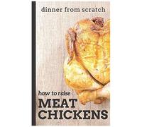Dinner From Scratch: How To Raise Meat Chickens: A Complete Guide To Raising Better Tasting, Happier Chickens For Meat