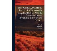 Dis. Pubblio, Martire, Proto, E Vescovo Di Malta, Indi Di Atene, Dissertazione Istorico-critica De G.g.t....