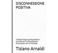 DISCONNESSIONE POSITIVA: Il Metodo Pratico per Riprendere il Controllo dal Tuo Smartphone e Riconnetterti con la Vita Reale.