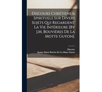 Discours Chrétiens & Spirituels Sur Divers Sujets Qui Regardent La Vie Intérieure [By J.M. Bouvières De La Motte Guyon].