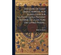 Discours De Saint Basile Adressé Aux Jeunes Gens Sur L'utilité Qu'ils Peuvent Retirer De La Lecture Des Livres Paiens...