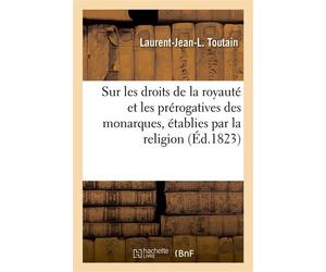 Discours sur les droits de la royauté et les prérogatives des monarques, établies par la religion Les funestes causes et les affreux résultats de la révolte des sujets contre leurs princes légitimes -