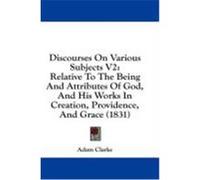 Discourses on Various Subjects V2: Relative to the Being and Attributes of God, and His Works in Creation, Providence, and Grace (1831) Clarke, Adam (Auteur)
