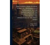 Discourses Upon Several Subjects ... Intended As A Supplement To The Abridgement Of Dr. Claget's Discourse Concerning The Operations Of The Holy Spirit