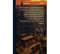 Discourses Upon Several Subjects ... Intended As A Supplement To The Abridgement Of Dr. Claget's Discourse Concerning The Operations Of The Holy Spirit