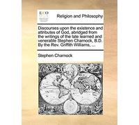 Discourses Upon The Existence And Attributes Of God, Abridged From The Writings Of The Late Learned And Venerable Stephen Charnock, B.D. By The Rev. Griffith Williams, ...