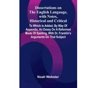 Dissertations On The English Language, With Notes, Historical And Critical; To Which Is Added, By Way Of Appendix, An Essay On A Reformed Mode Of Spelling, With Dr. Franklin's Arguments On That Subjec