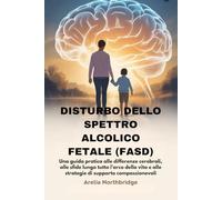 DISTURBO DELLO SPETTRO ALCOLICO FETALE (FASD): Una guida pratica alle differenze cerebrali, alle sfide lungo tutto l’arco della vita e alle strategie di supporto compassionevoli