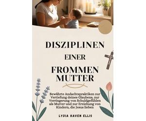 DISZIPLINEN EINER FROMMEN MUTTER: Bewährte Andachtspraktiken zur Vertiefung deines Glaubens, zur Verringerung von Schuldgefühlen als Mutter und zur Erziehung von Kindern, die Jesus lieben