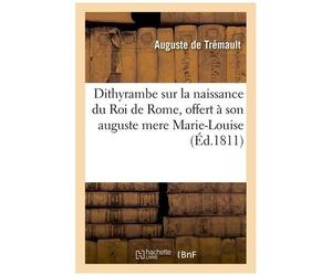 Dithyrambe Sur La Naissance Du Roi De Rome, Offert À Son Auguste Mere Marie-Louise: Archiduchesse D'autriche Impératrice Des Français Et Reine D'itali