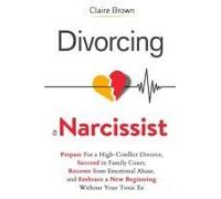 Divorcing A Narcissist: Prepare For A High-Conflict Divorce, Succeed In Family Court, Recover From Emotional Abuse, And Embrace A New Beginning Without Your Toxic Ex